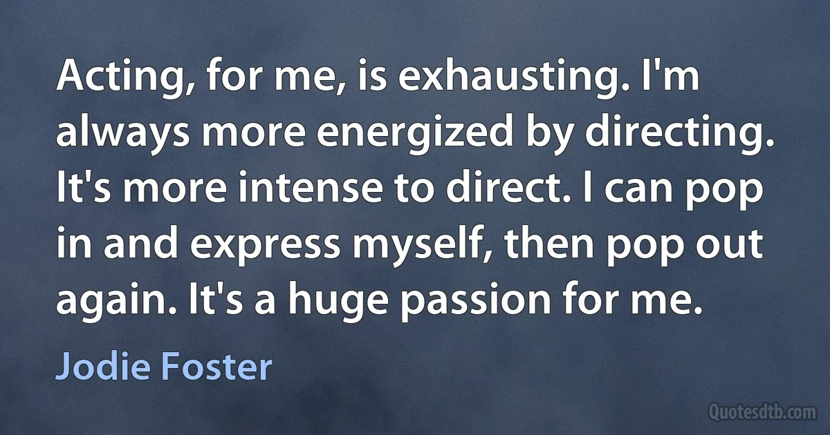 Acting, for me, is exhausting. I'm always more energized by directing. It's more intense to direct. I can pop in and express myself, then pop out again. It's a huge passion for me. (Jodie Foster)