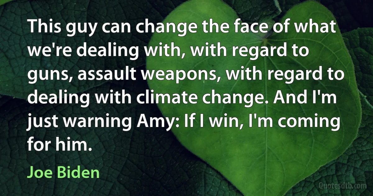 This guy can change the face of what we're dealing with, with regard to guns, assault weapons, with regard to dealing with climate change. And I'm just warning Amy: If I win, I'm coming for him. (Joe Biden)