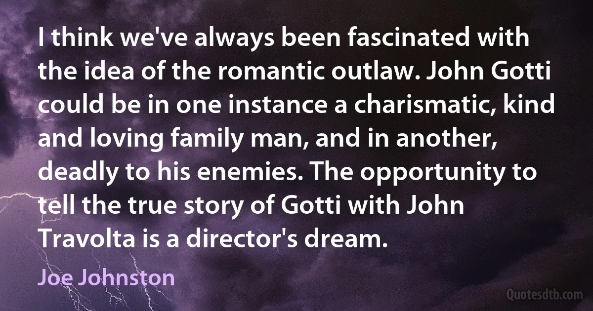 I think we've always been fascinated with the idea of the romantic outlaw. John Gotti could be in one instance a charismatic, kind and loving family man, and in another, deadly to his enemies. The opportunity to tell the true story of Gotti with John Travolta is a director's dream. (Joe Johnston)