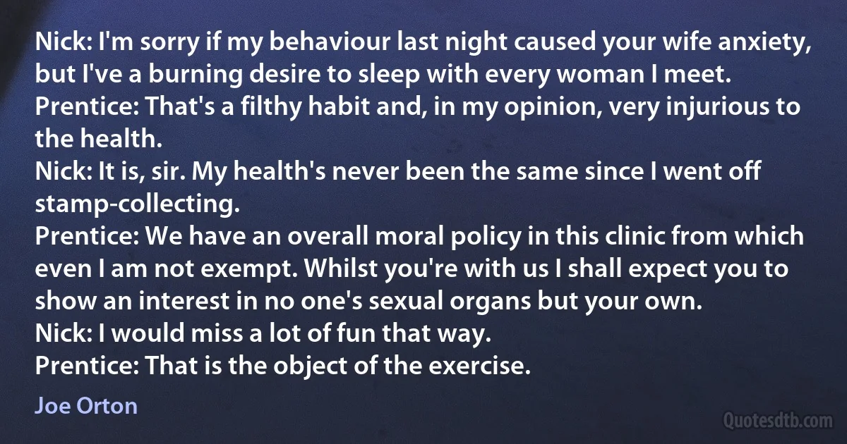 Nick: I'm sorry if my behaviour last night caused your wife anxiety, but I've a burning desire to sleep with every woman I meet.
Prentice: That's a filthy habit and, in my opinion, very injurious to the health.
Nick: It is, sir. My health's never been the same since I went off stamp-collecting.
Prentice: We have an overall moral policy in this clinic from which even I am not exempt. Whilst you're with us I shall expect you to show an interest in no one's sexual organs but your own.
Nick: I would miss a lot of fun that way.
Prentice: That is the object of the exercise. (Joe Orton)