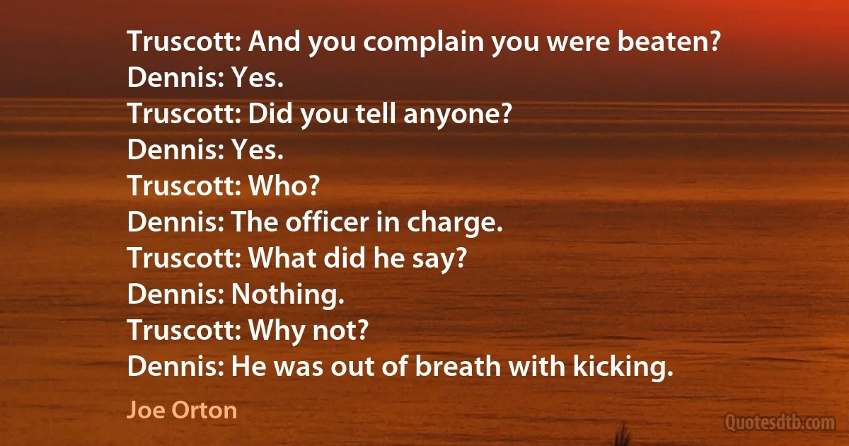 Truscott: And you complain you were beaten?
Dennis: Yes.
Truscott: Did you tell anyone?
Dennis: Yes.
Truscott: Who?
Dennis: The officer in charge.
Truscott: What did he say?
Dennis: Nothing.
Truscott: Why not?
Dennis: He was out of breath with kicking. (Joe Orton)