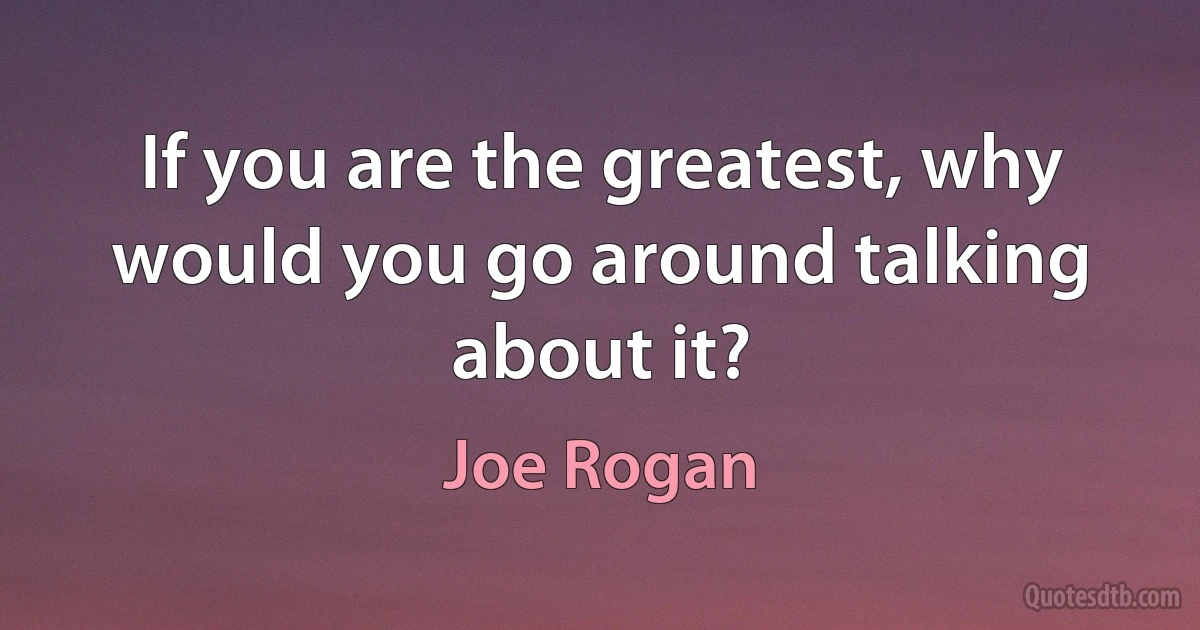 If you are the greatest, why would you go around talking about it? (Joe Rogan)