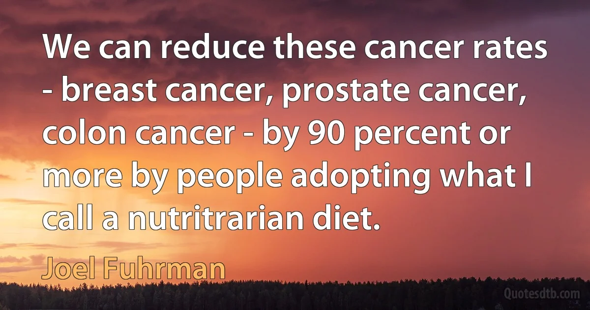 We can reduce these cancer rates - breast cancer, prostate cancer, colon cancer - by 90 percent or more by people adopting what I call a nutritrarian diet. (Joel Fuhrman)