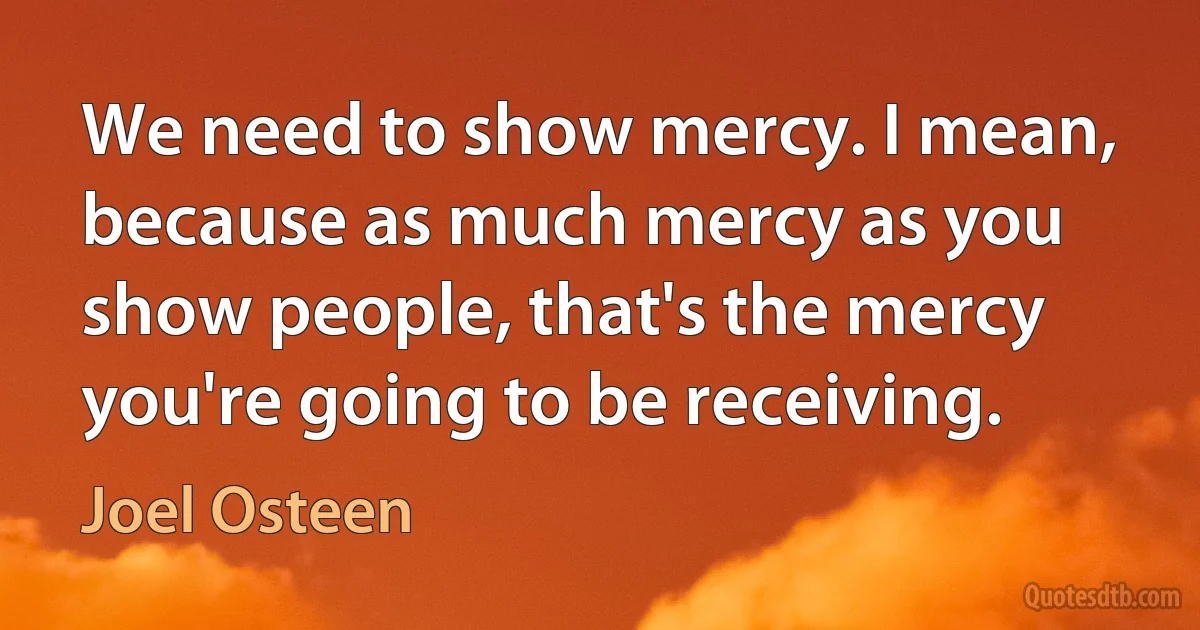 We need to show mercy. I mean, because as much mercy as you show people, that's the mercy you're going to be receiving. (Joel Osteen)