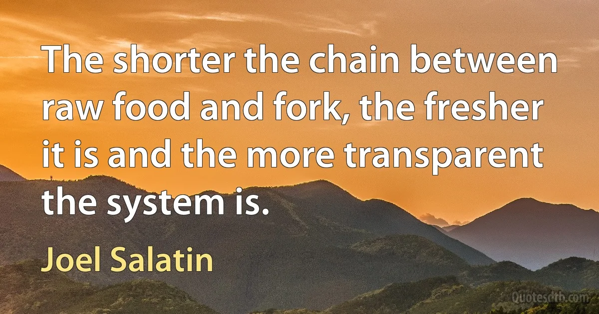 The shorter the chain between raw food and fork, the fresher it is and the more transparent the system is. (Joel Salatin)