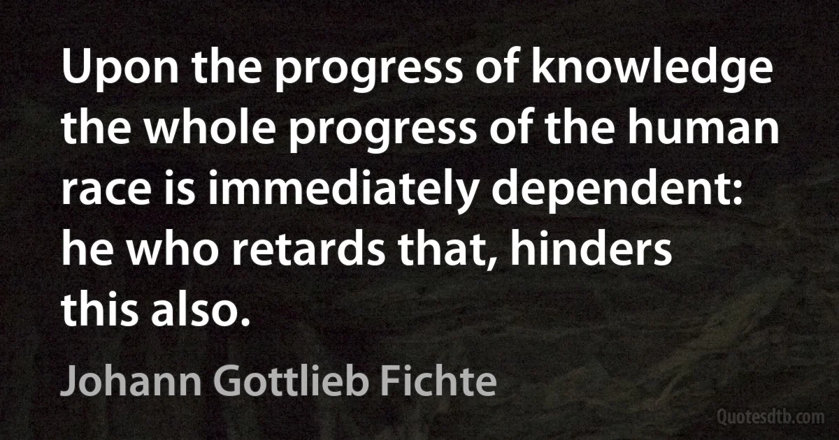 Upon the progress of knowledge the whole progress of the human race is immediately dependent: he who retards that, hinders this also. (Johann Gottlieb Fichte)