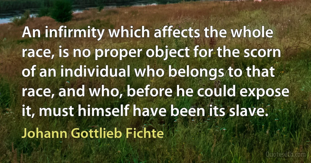 An infirmity which affects the whole race, is no proper object for the scorn of an individual who belongs to that race, and who, before he could expose it, must himself have been its slave. (Johann Gottlieb Fichte)