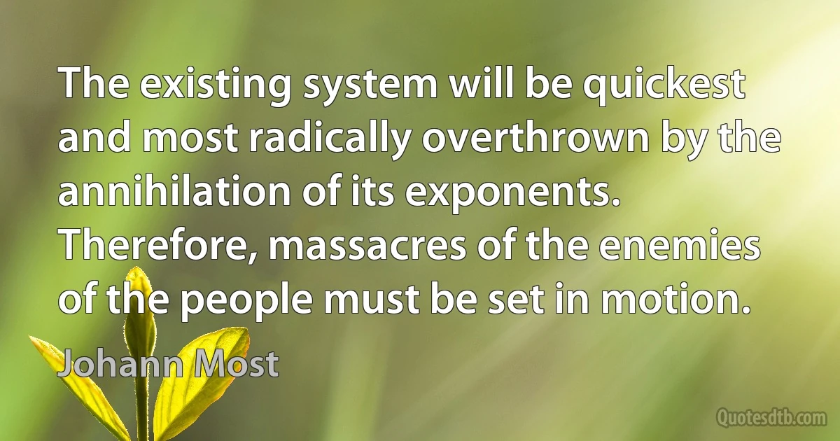 The existing system will be quickest and most radically overthrown by the annihilation of its exponents. Therefore, massacres of the enemies of the people must be set in motion. (Johann Most)