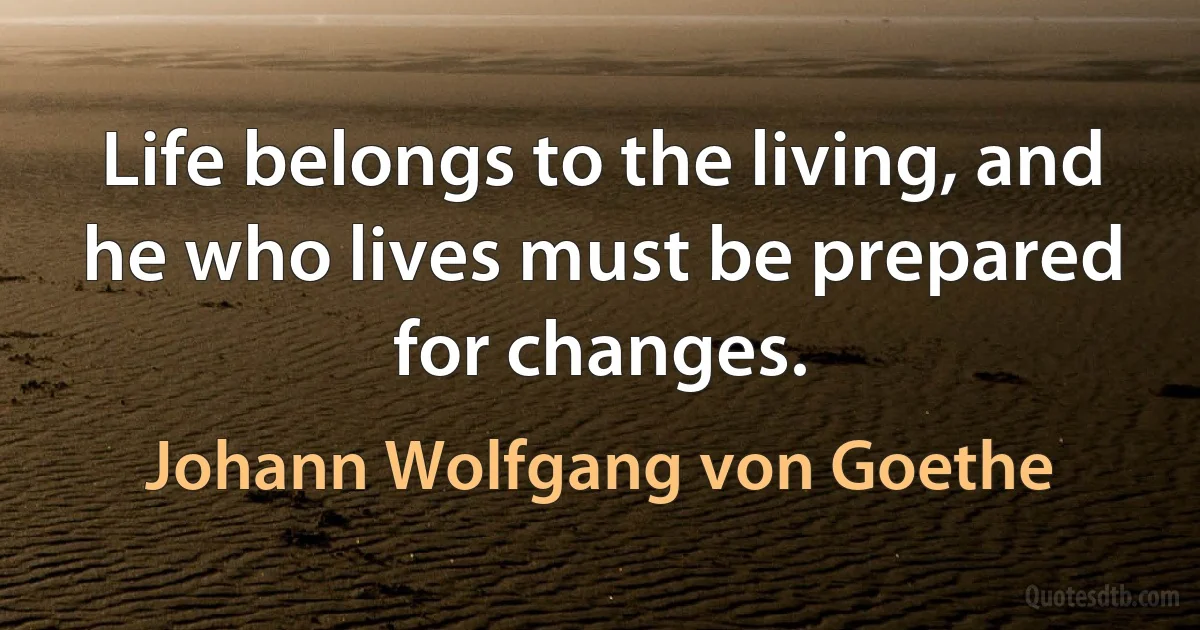 Life belongs to the living, and he who lives must be prepared for changes. (Johann Wolfgang von Goethe)