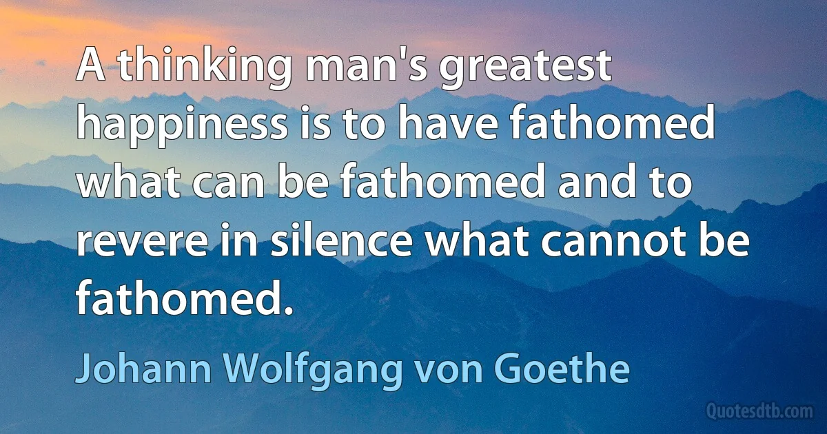 A thinking man's greatest happiness is to have fathomed what can be fathomed and to revere in silence what cannot be fathomed. (Johann Wolfgang von Goethe)