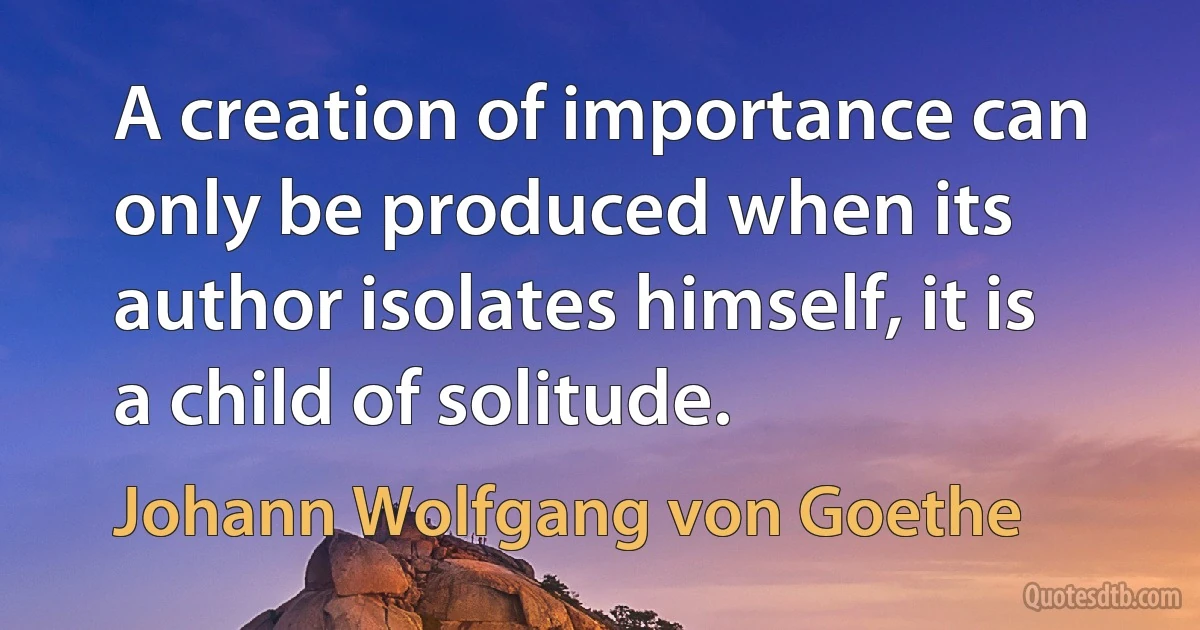 A creation of importance can only be produced when its author isolates himself, it is a child of solitude. (Johann Wolfgang von Goethe)