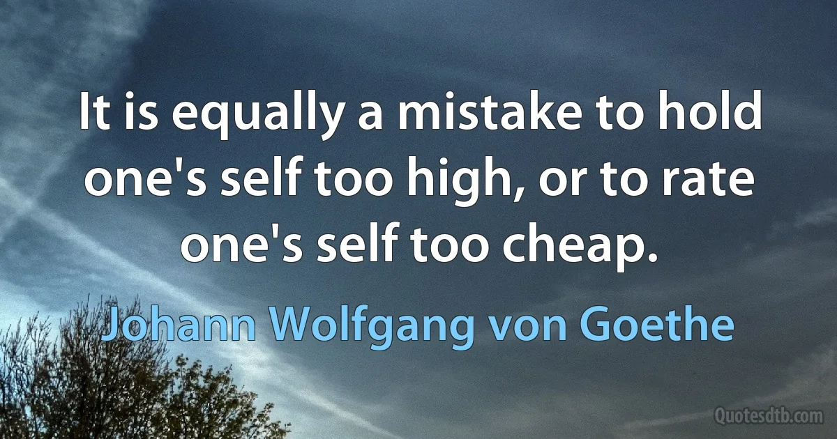 It is equally a mistake to hold one's self too high, or to rate one's self too cheap. (Johann Wolfgang von Goethe)