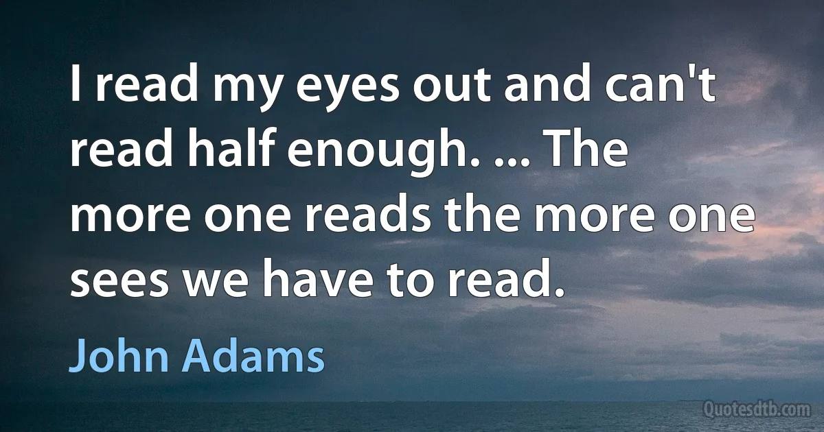 I read my eyes out and can't read half enough. ... The more one reads the more one sees we have to read. (John Adams)