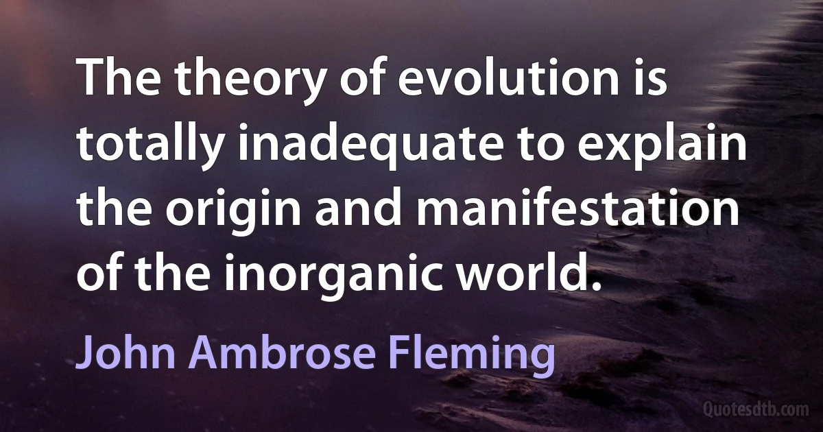 The theory of evolution is totally inadequate to explain the origin and manifestation of the inorganic world. (John Ambrose Fleming)