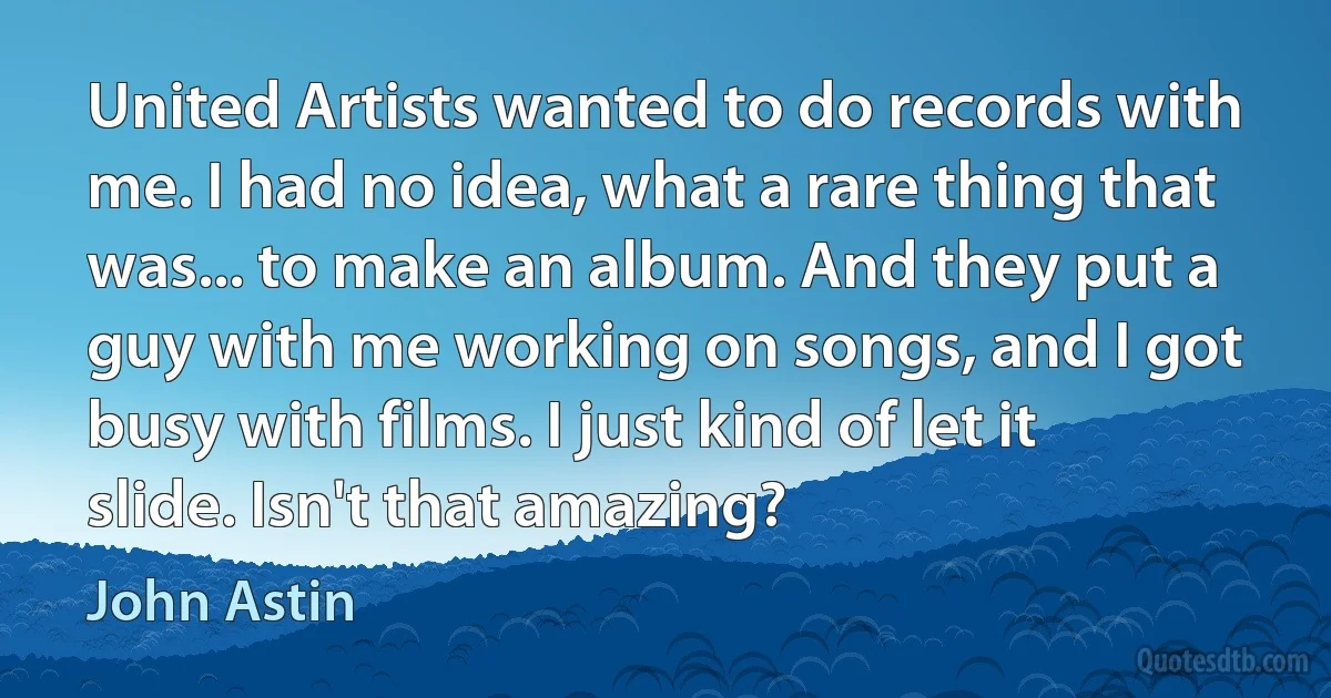 United Artists wanted to do records with me. I had no idea, what a rare thing that was... to make an album. And they put a guy with me working on songs, and I got busy with films. I just kind of let it slide. Isn't that amazing? (John Astin)