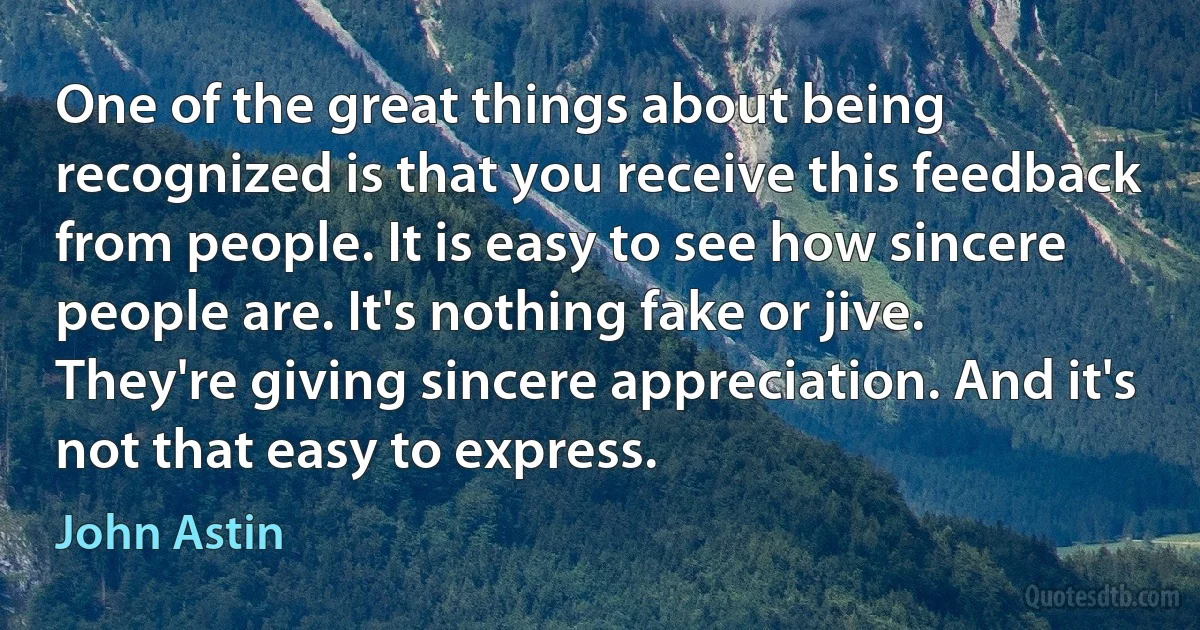 One of the great things about being recognized is that you receive this feedback from people. It is easy to see how sincere people are. It's nothing fake or jive. They're giving sincere appreciation. And it's not that easy to express. (John Astin)