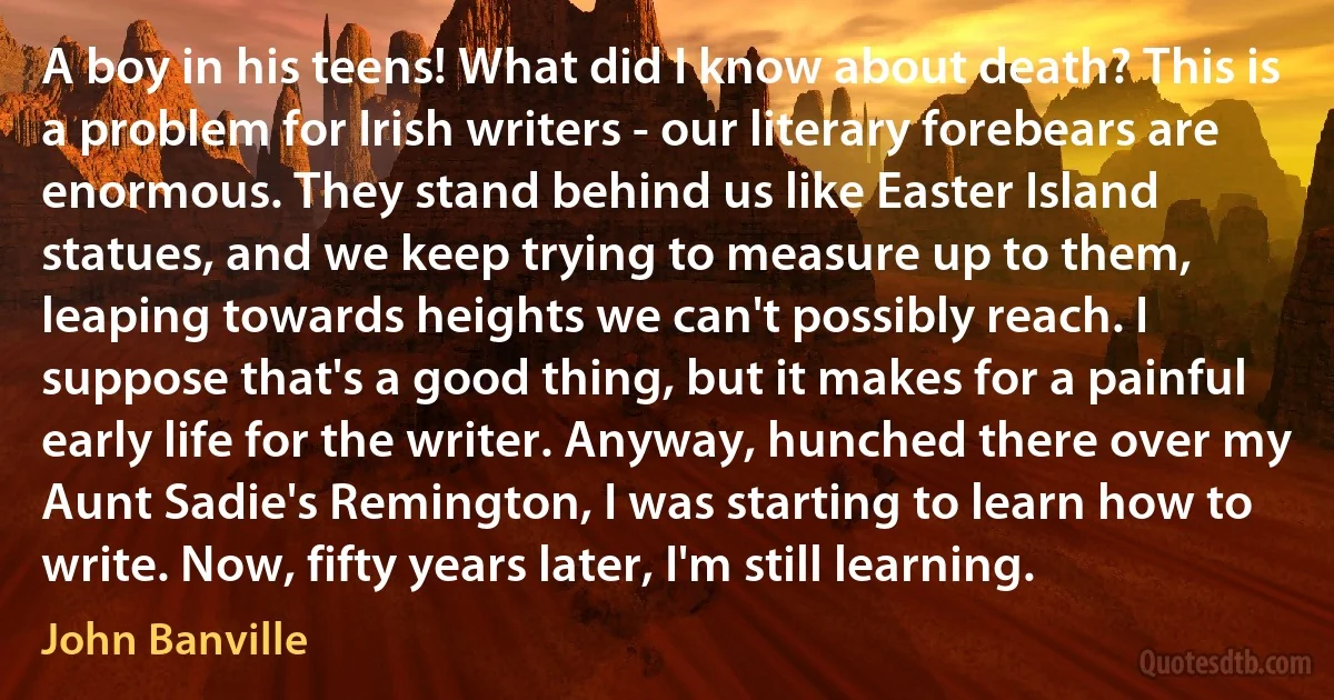 A boy in his teens! What did I know about death? This is a problem for Irish writers - our literary forebears are enormous. They stand behind us like Easter Island statues, and we keep trying to measure up to them, leaping towards heights we can't possibly reach. I suppose that's a good thing, but it makes for a painful early life for the writer. Anyway, hunched there over my Aunt Sadie's Remington, I was starting to learn how to write. Now, fifty years later, I'm still learning. (John Banville)