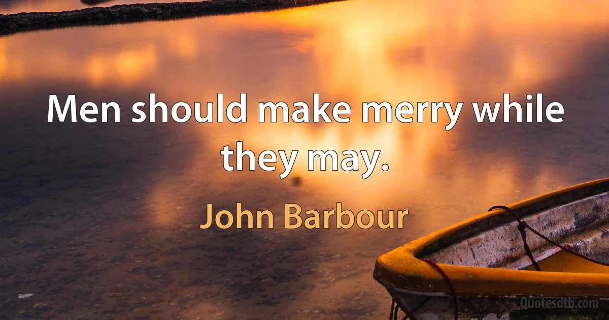 Men should make merry while they may. (John Barbour)