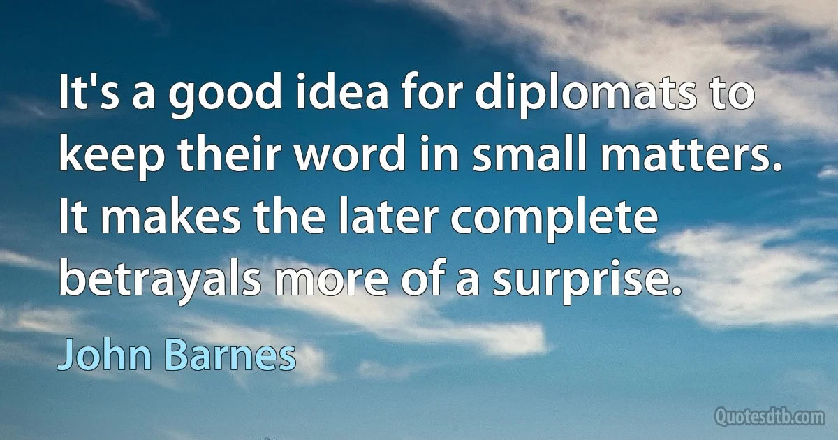 It's a good idea for diplomats to keep their word in small matters. It makes the later complete betrayals more of a surprise. (John Barnes)