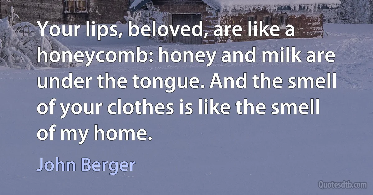 Your lips, beloved, are like a honeycomb: honey and milk are under the tongue. And the smell of your clothes is like the smell of my home. (John Berger)