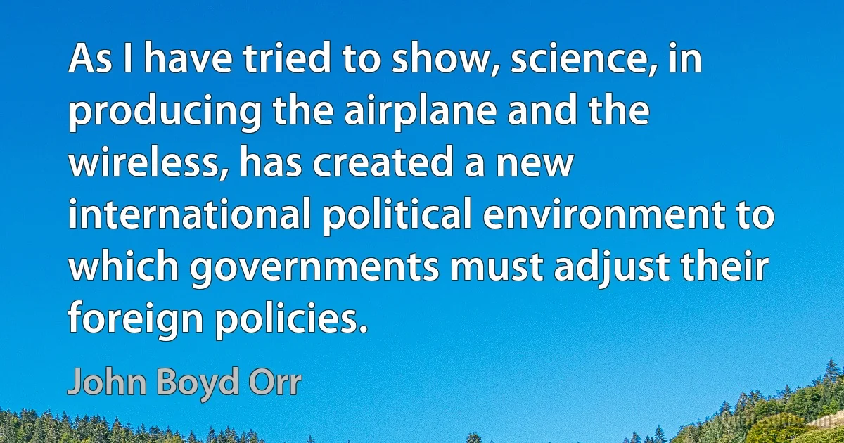 As I have tried to show, science, in producing the airplane and the wireless, has created a new international political environment to which governments must adjust their foreign policies. (John Boyd Orr)