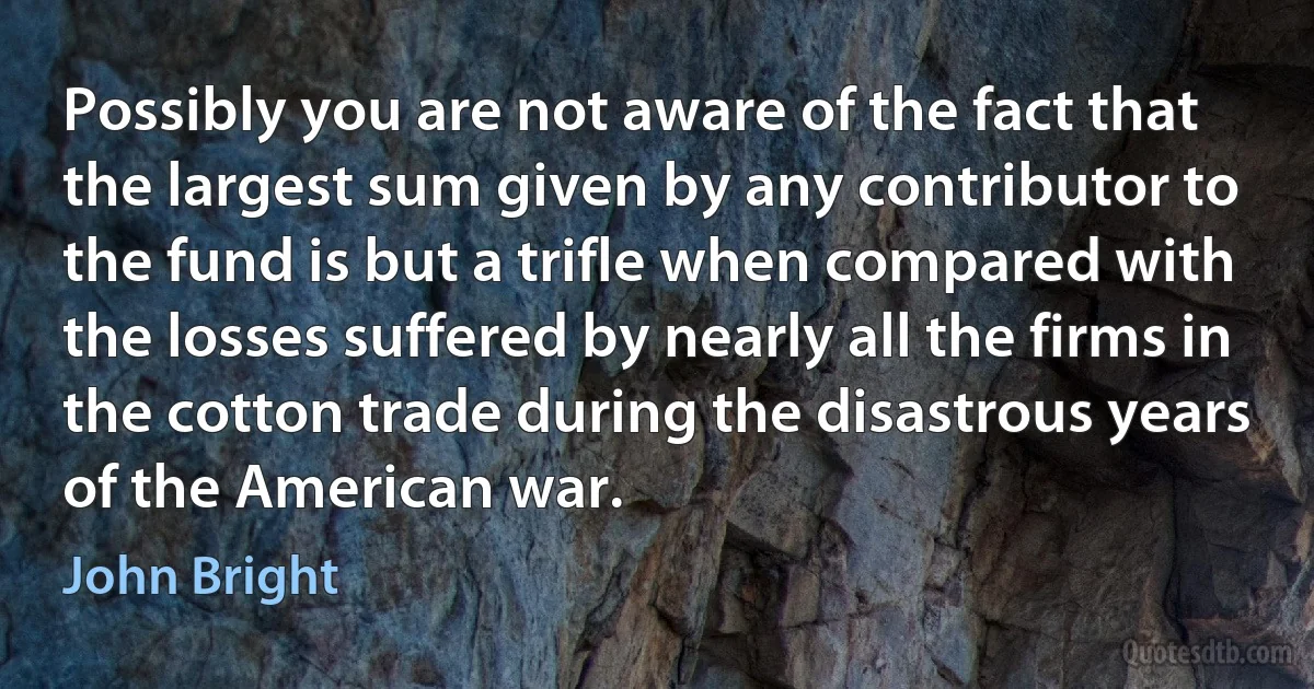 Possibly you are not aware of the fact that the largest sum given by any contributor to the fund is but a trifle when compared with the losses suffered by nearly all the firms in the cotton trade during the disastrous years of the American war. (John Bright)