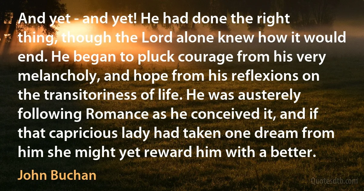 And yet - and yet! He had done the right thing, though the Lord alone knew how it would end. He began to pluck courage from his very melancholy, and hope from his reflexions on the transitoriness of life. He was austerely following Romance as he conceived it, and if that capricious lady had taken one dream from him she might yet reward him with a better. (John Buchan)