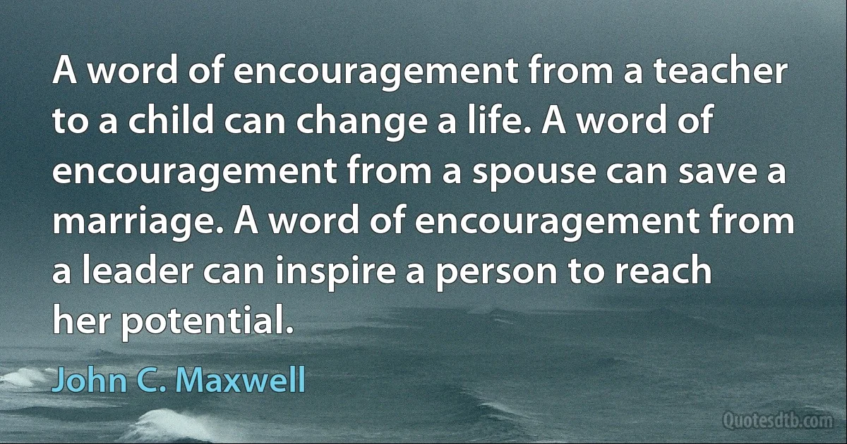 A word of encouragement from a teacher to a child can change a life. A word of encouragement from a spouse can save a marriage. A word of encouragement from a leader can inspire a person to reach her potential. (John C. Maxwell)