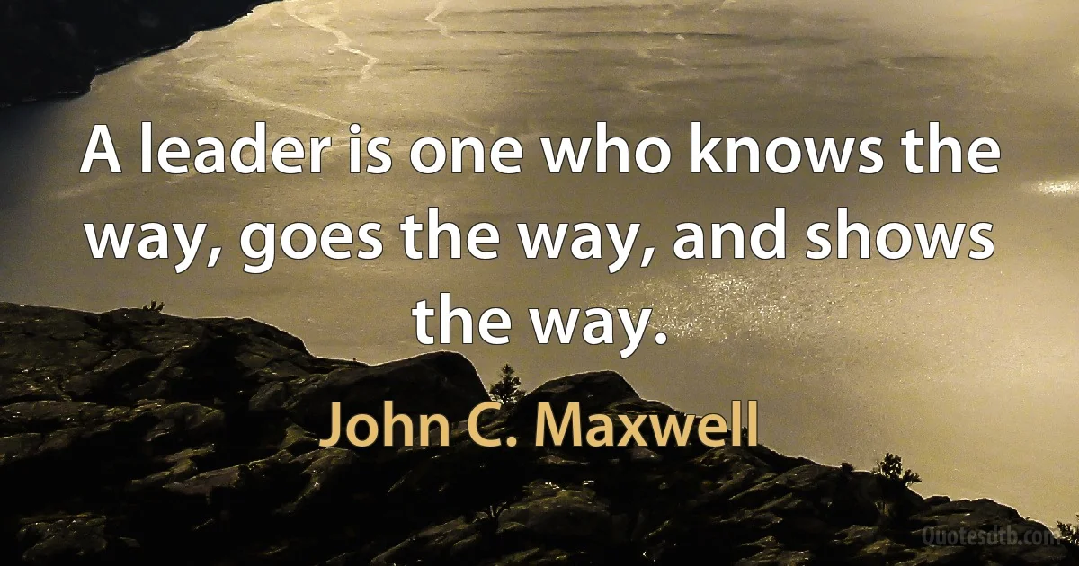 A leader is one who knows the way, goes the way, and shows the way. (John C. Maxwell)