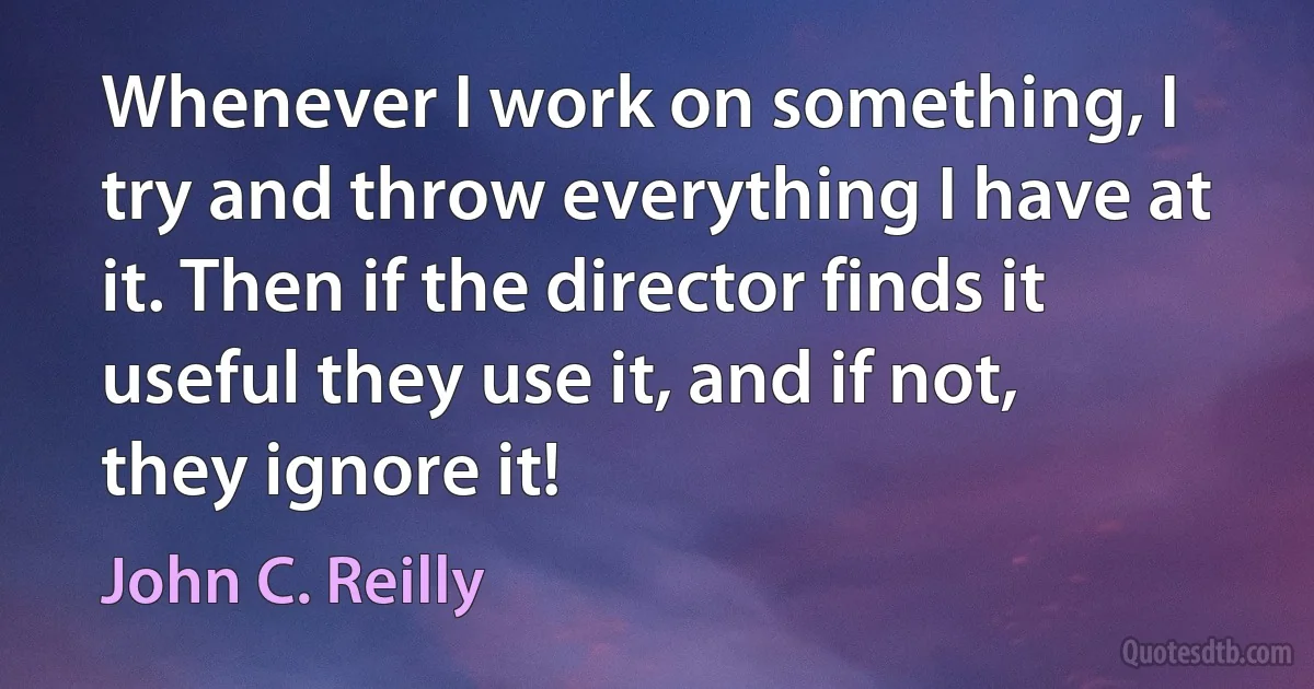 Whenever I work on something, I try and throw everything I have at it. Then if the director finds it useful they use it, and if not, they ignore it! (John C. Reilly)