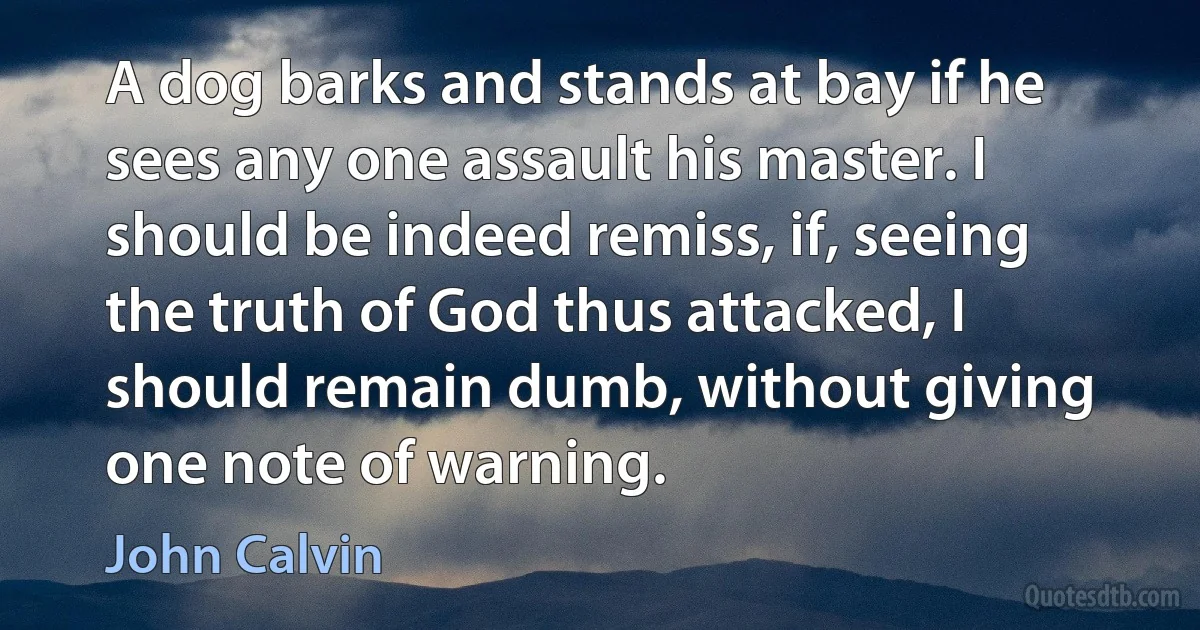 A dog barks and stands at bay if he sees any one assault his master. I should be indeed remiss, if, seeing the truth of God thus attacked, I should remain dumb, without giving one note of warning. (John Calvin)