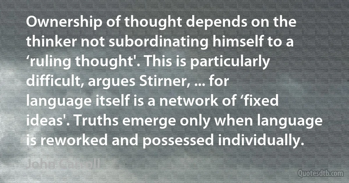 Ownership of thought depends on the thinker not subordinating himself to a ‘ruling thought'. This is particularly difficult, argues Stirner, ... for language itself is a network of ‘fixed ideas'. Truths emerge only when language is reworked and possessed individually. (John Carroll)