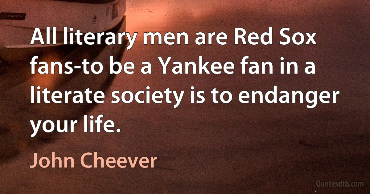 All literary men are Red Sox fans-to be a Yankee fan in a literate society is to endanger your life. (John Cheever)