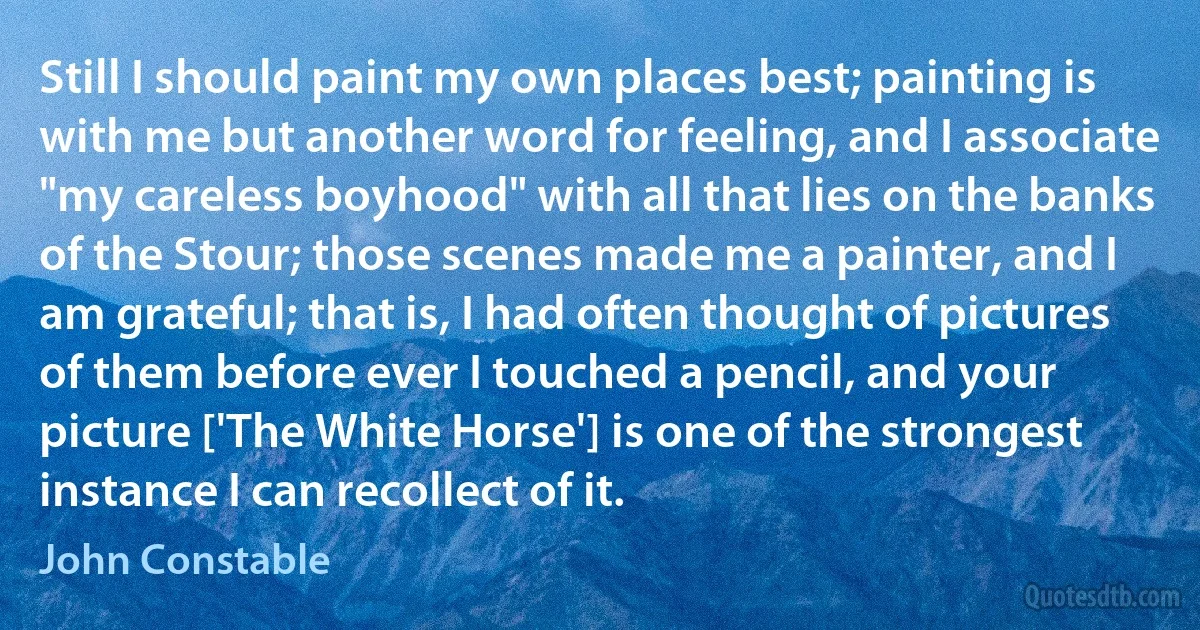 Still I should paint my own places best; painting is with me but another word for feeling, and I associate "my careless boyhood" with all that lies on the banks of the Stour; those scenes made me a painter, and I am grateful; that is, I had often thought of pictures of them before ever I touched a pencil, and your picture ['The White Horse'] is one of the strongest instance I can recollect of it. (John Constable)