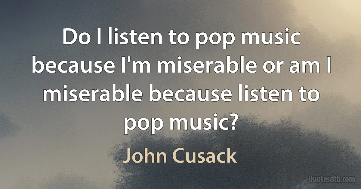 Do I listen to pop music because I'm miserable or am I miserable because listen to pop music? (John Cusack)