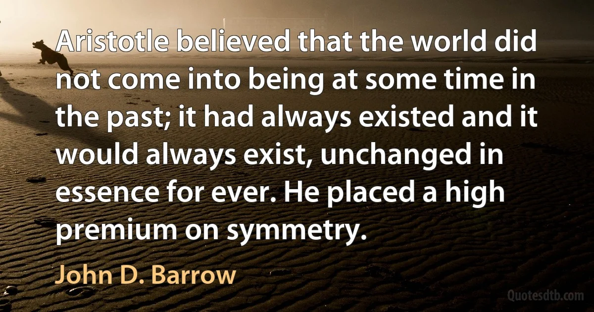 Aristotle believed that the world did not come into being at some time in the past; it had always existed and it would always exist, unchanged in essence for ever. He placed a high premium on symmetry. (John D. Barrow)