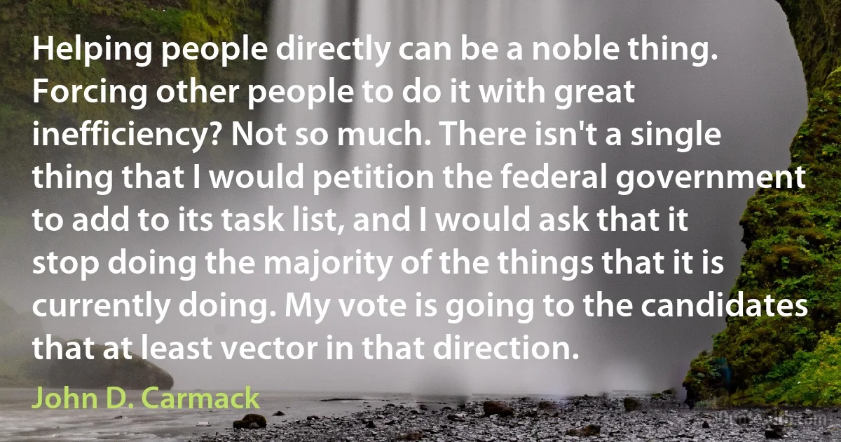 Helping people directly can be a noble thing. Forcing other people to do it with great inefficiency? Not so much. There isn't a single thing that I would petition the federal government to add to its task list, and I would ask that it stop doing the majority of the things that it is currently doing. My vote is going to the candidates that at least vector in that direction. (John D. Carmack)