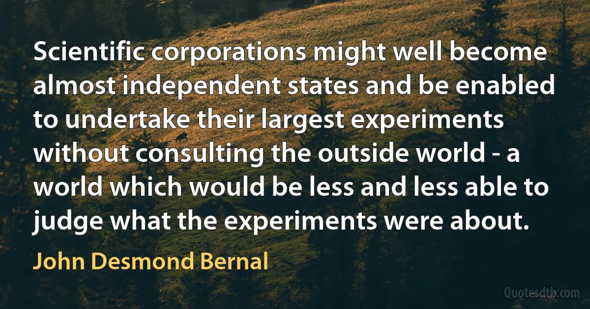 Scientific corporations might well become almost independent states and be enabled to undertake their largest experiments without consulting the outside world - a world which would be less and less able to judge what the experiments were about. (John Desmond Bernal)