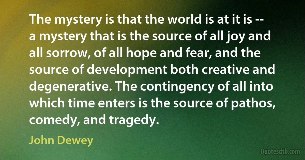 The mystery is that the world is at it is -- a mystery that is the source of all joy and all sorrow, of all hope and fear, and the source of development both creative and degenerative. The contingency of all into which time enters is the source of pathos, comedy, and tragedy. (John Dewey)