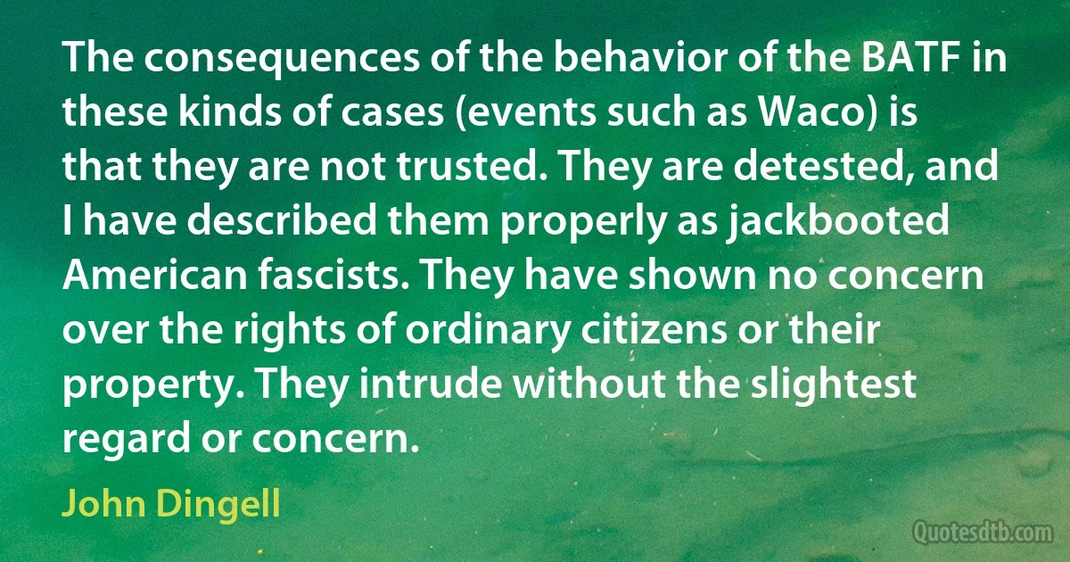 The consequences of the behavior of the BATF in these kinds of cases (events such as Waco) is that they are not trusted. They are detested, and I have described them properly as jackbooted American fascists. They have shown no concern over the rights of ordinary citizens or their property. They intrude without the slightest regard or concern. (John Dingell)