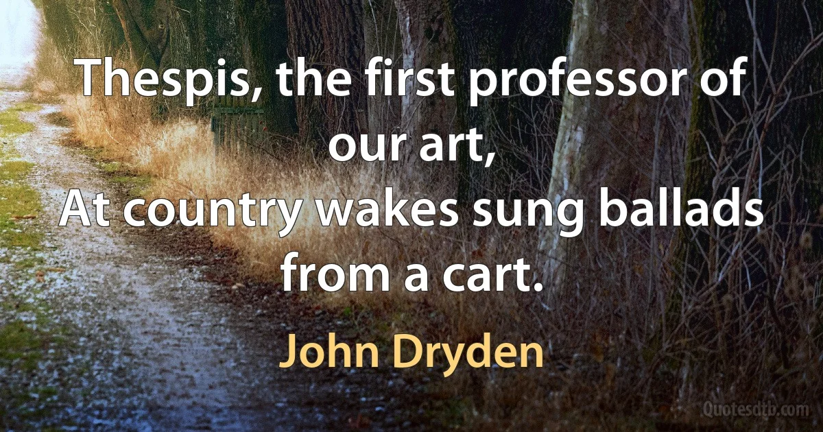 Thespis, the first professor of our art,
At country wakes sung ballads from a cart. (John Dryden)