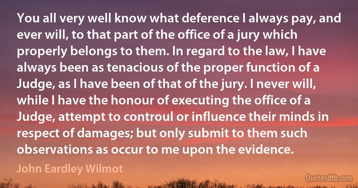 You all very well know what deference I always pay, and ever will, to that part of the office of a jury which properly belongs to them. In regard to the law, I have always been as tenacious of the proper function of a Judge, as I have been of that of the jury. I never will, while I have the honour of executing the office of a Judge, attempt to controul or influence their minds in respect of damages; but only submit to them such observations as occur to me upon the evidence. (John Eardley Wilmot)