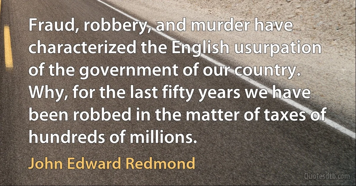 Fraud, robbery, and murder have characterized the English usurpation of the government of our country. Why, for the last fifty years we have been robbed in the matter of taxes of hundreds of millions. (John Edward Redmond)