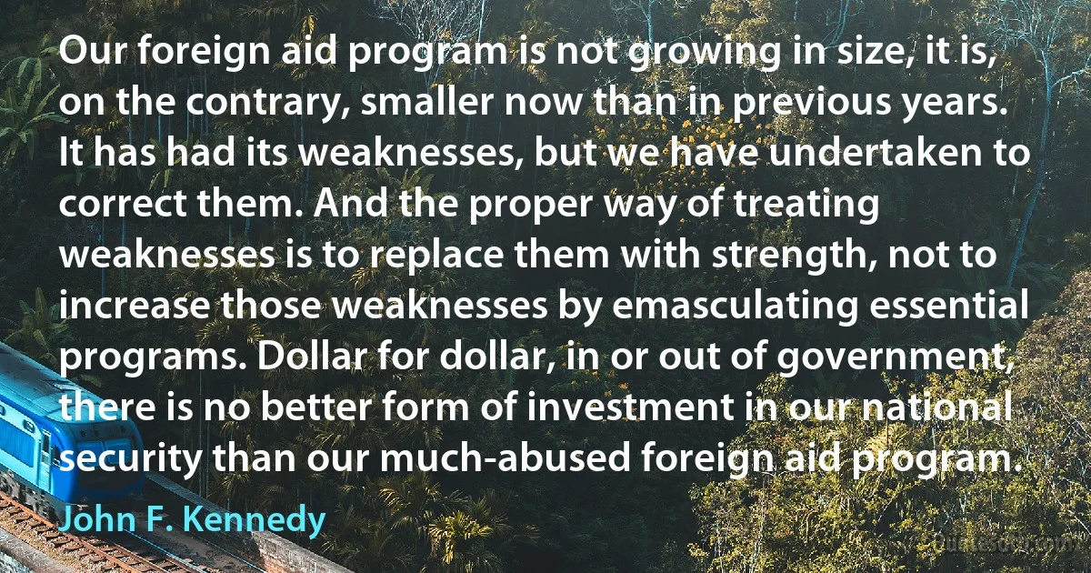 Our foreign aid program is not growing in size, it is, on the contrary, smaller now than in previous years. It has had its weaknesses, but we have undertaken to correct them. And the proper way of treating weaknesses is to replace them with strength, not to increase those weaknesses by emasculating essential programs. Dollar for dollar, in or out of government, there is no better form of investment in our national security than our much-abused foreign aid program. (John F. Kennedy)