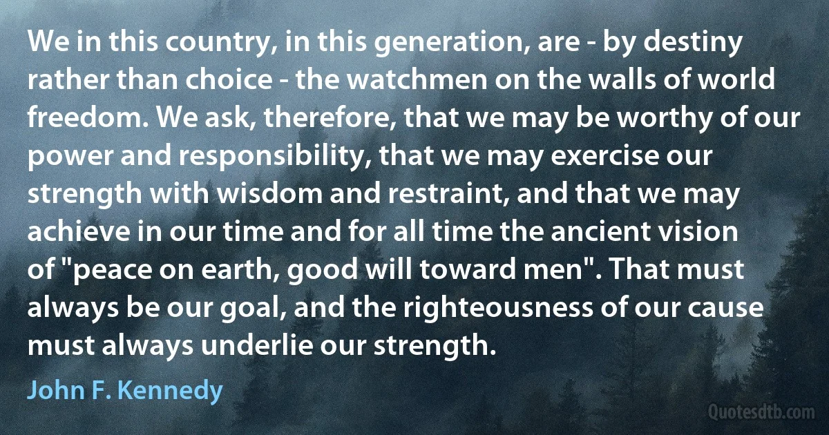 We in this country, in this generation, are - by destiny rather than choice - the watchmen on the walls of world freedom. We ask, therefore, that we may be worthy of our power and responsibility, that we may exercise our strength with wisdom and restraint, and that we may achieve in our time and for all time the ancient vision of "peace on earth, good will toward men". That must always be our goal, and the righteousness of our cause must always underlie our strength. (John F. Kennedy)