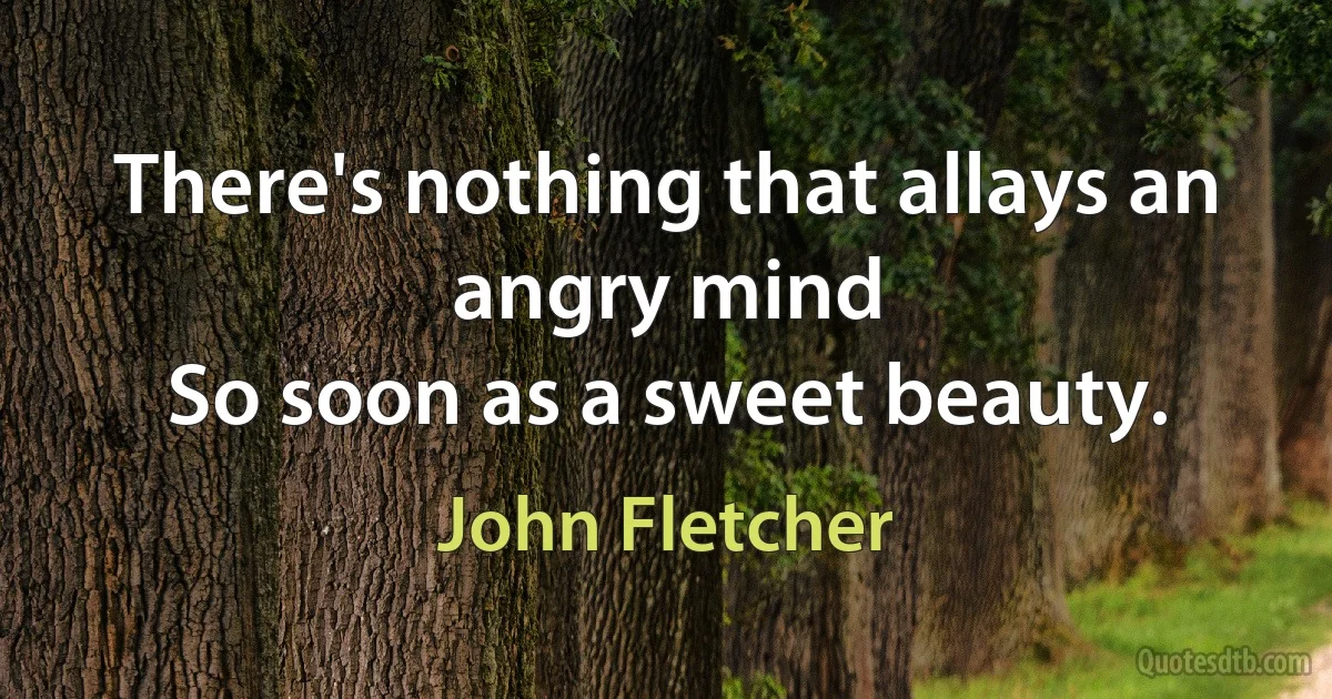 There's nothing that allays an angry mind
So soon as a sweet beauty. (John Fletcher)