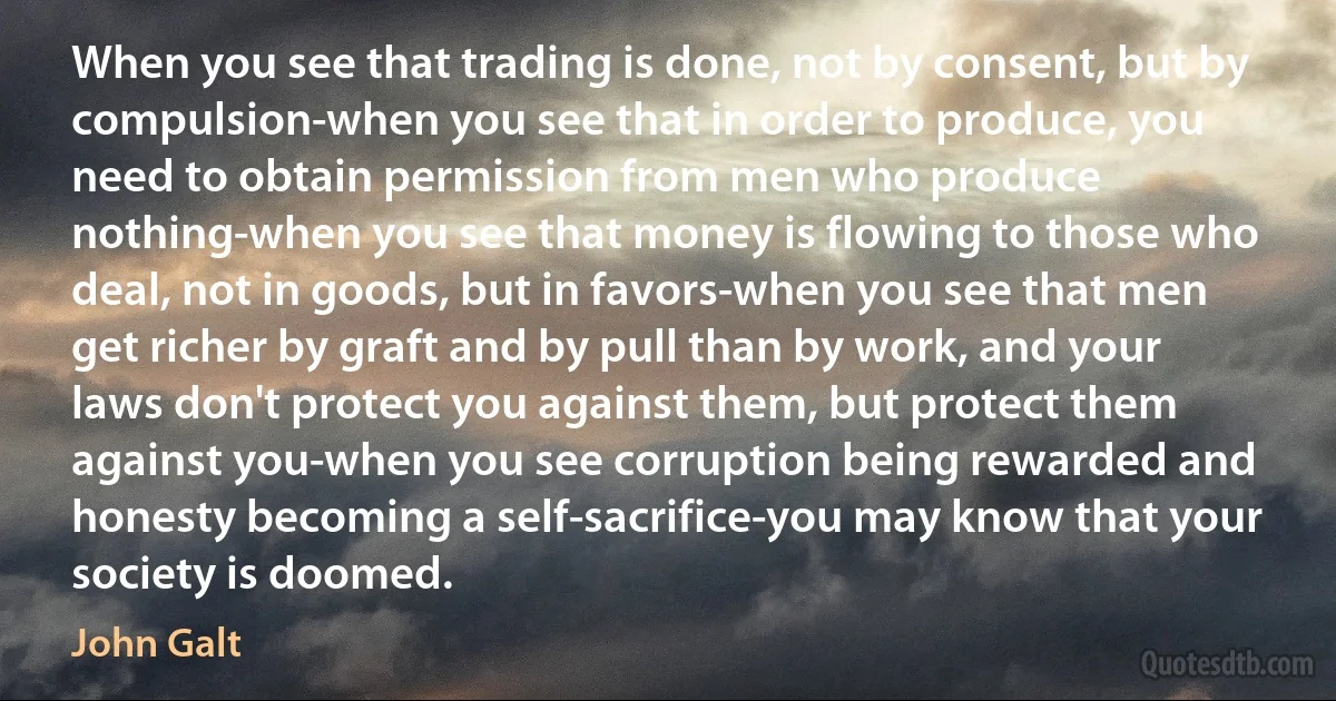 When you see that trading is done, not by consent, but by compulsion-when you see that in order to produce, you need to obtain permission from men who produce nothing-when you see that money is flowing to those who deal, not in goods, but in favors-when you see that men get richer by graft and by pull than by work, and your laws don't protect you against them, but protect them against you-when you see corruption being rewarded and honesty becoming a self-sacrifice-you may know that your society is doomed. (John Galt)