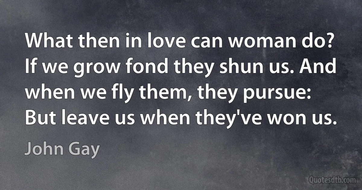 What then in love can woman do? If we grow fond they shun us. And when we fly them, they pursue: But leave us when they've won us. (John Gay)