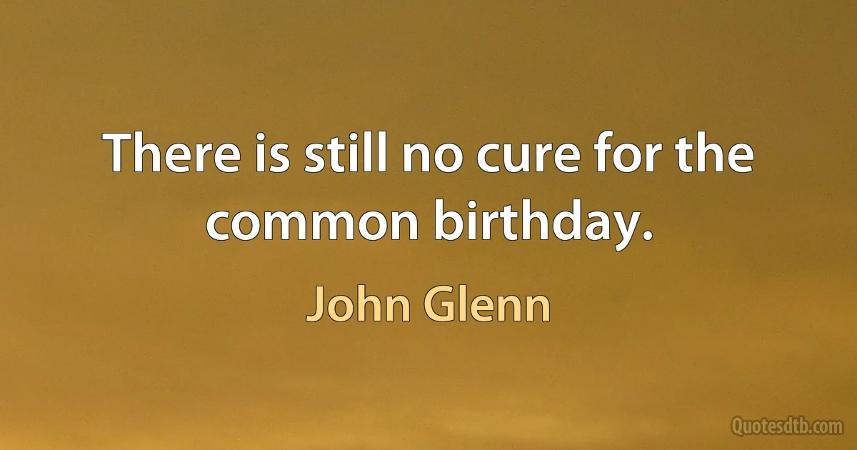 There is still no cure for the common birthday. (John Glenn)