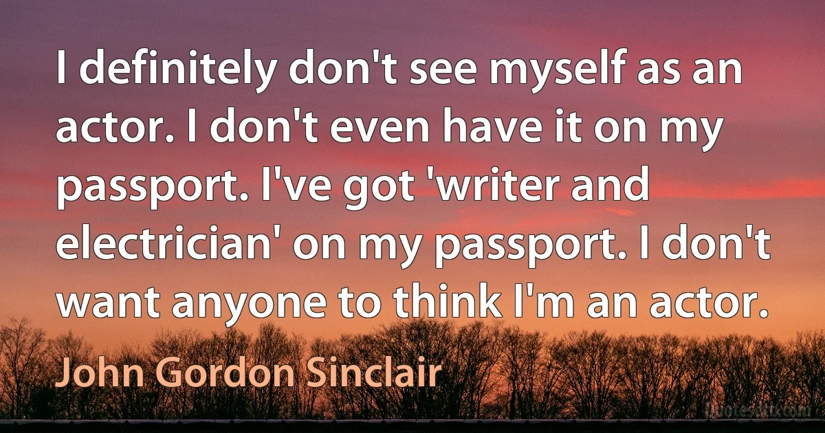 I definitely don't see myself as an actor. I don't even have it on my passport. I've got 'writer and electrician' on my passport. I don't want anyone to think I'm an actor. (John Gordon Sinclair)